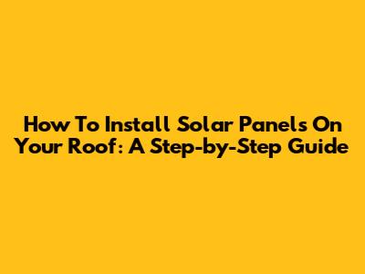 How To Install Solar Panels On Your Roof: A Step-by-Step Guide