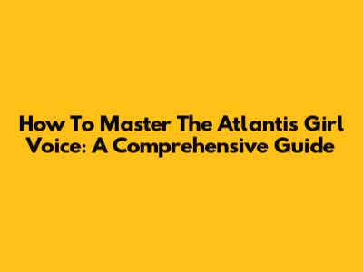 How To Master The 'Atlantis' Girl Voice: A Comprehensive Guide