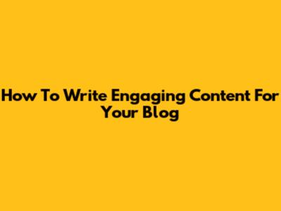 How To Write Engaging Content For Your Blog