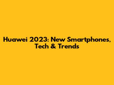 Huawei 2023: New Smartphones, Tech & Trends