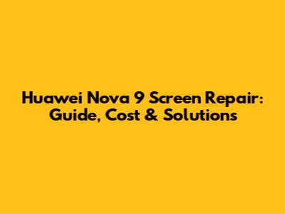 Huawei Nova 9 Screen Repair: Guide, Cost & Solutions