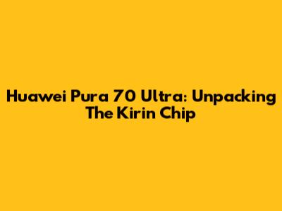 Huawei Pura 70 Ultra: Unpacking The Kirin Chip