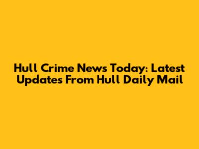 Hull Crime News Today: Latest Updates From Hull Daily Mail