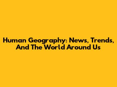 Human Geography: News, Trends, And The World Around Us