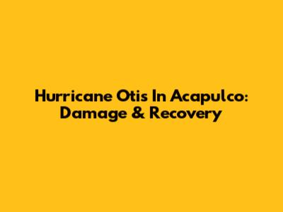 Hurricane Otis In Acapulco: Damage & Recovery