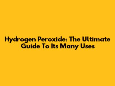Hydrogen Peroxide: The Ultimate Guide To Its Many Uses