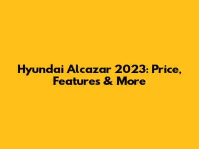 Hyundai Alcazar 2023: Price, Features & More