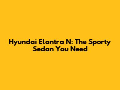 Hyundai Elantra N: The Sporty Sedan You Need