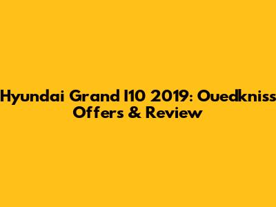 Hyundai Grand I10 2019: Ouedkniss Offers & Review
