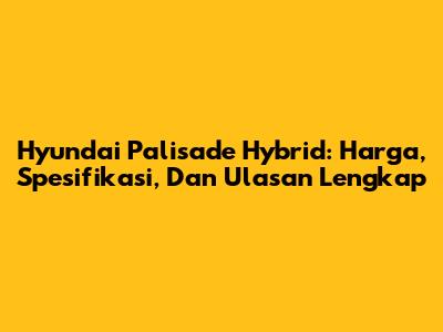 Hyundai Palisade Hybrid: Harga, Spesifikasi, Dan Ulasan Lengkap