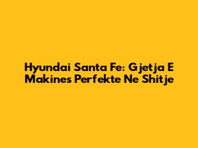 Hyundai Santa Fe: Gjetja E Makines Perfekte Ne Shitje