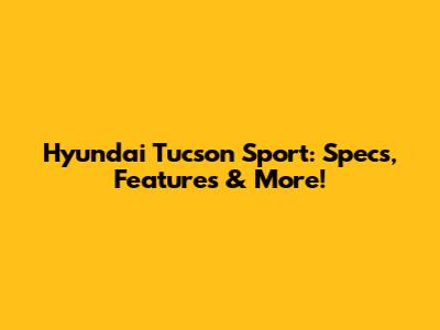 Hyundai Tucson Sport: Specs, Features & More!