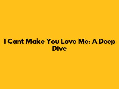 I Can't Make You Love Me: A Deep Dive