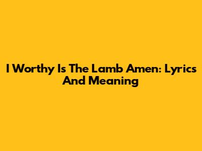 I Worthy Is The Lamb Amen: Lyrics And Meaning