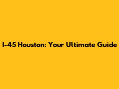 I-45 Houston: Your Ultimate Guide