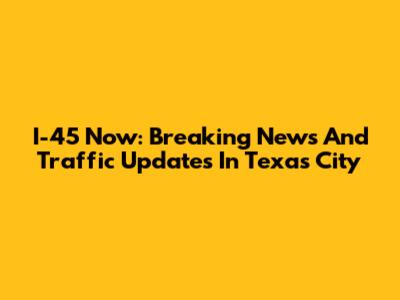 I-45 Now: Breaking News And Traffic Updates In Texas City