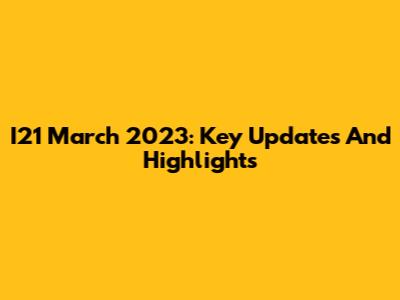 I21 March 2023: Key Updates And Highlights
