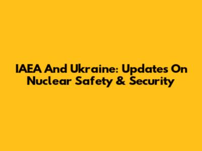 IAEA And Ukraine: Updates On Nuclear Safety & Security
