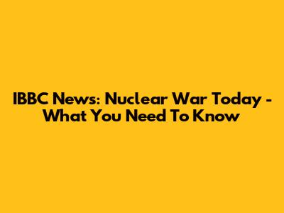 IBBC News: Nuclear War Today - What You Need To Know