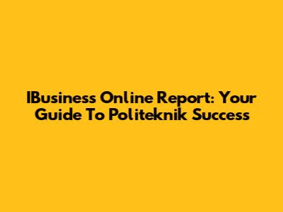IBusiness Online Report: Your Guide To Politeknik Success
