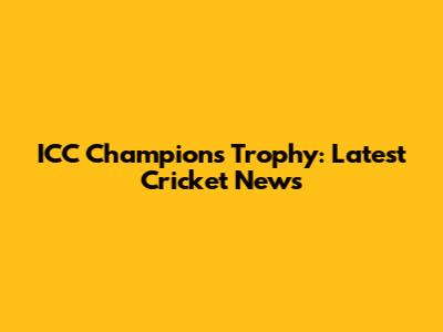 ICC Champions Trophy: Latest Cricket News