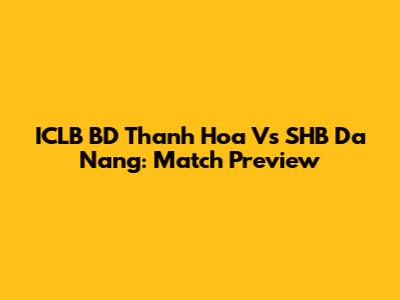 ICLB BD Thanh Hoa Vs SHB Da Nang: Match Preview