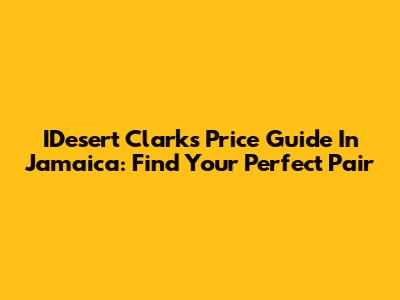 IDesert Clarks Price Guide In Jamaica: Find Your Perfect Pair