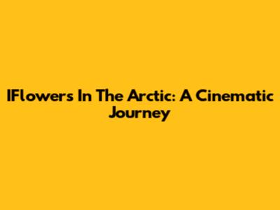 IFlowers In The Arctic: A Cinematic Journey