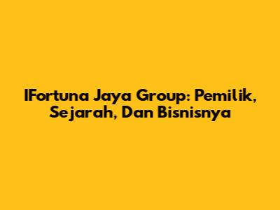 IFortuna Jaya Group: Pemilik, Sejarah, Dan Bisnisnya