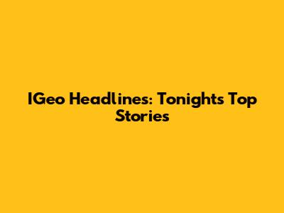 IGeo Headlines: Tonight's Top Stories