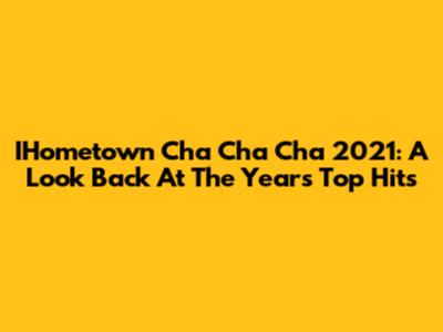 IHometown Cha Cha Cha 2021: A Look Back At The Year's Top Hits