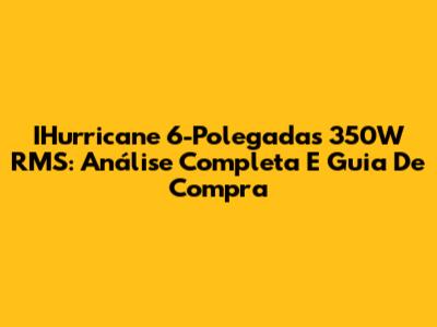 IHurricane 6-Polegadas 350W RMS: Análise Completa E Guia De Compra