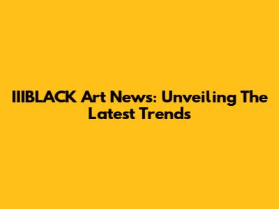 IIIBLACK Art News: Unveiling The Latest Trends