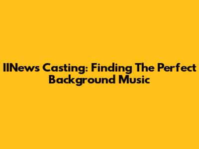 IINews Casting: Finding The Perfect Background Music
