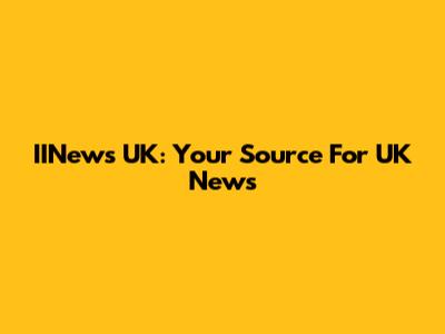 IINews UK: Your Source For UK News