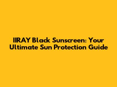 IIRAY Black Sunscreen: Your Ultimate Sun Protection Guide