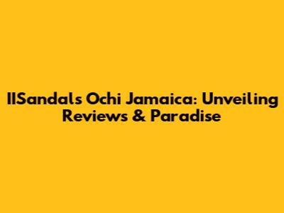 IISandals Ochi Jamaica: Unveiling Reviews & Paradise