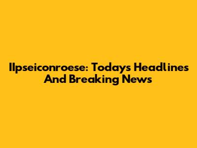 IIpseiconroese: Today's Headlines And Breaking News