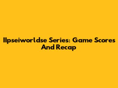IIpseiworldse Series: Game Scores And Recap