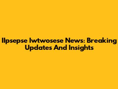 IIpsepse Iwtwosese News: Breaking Updates And Insights