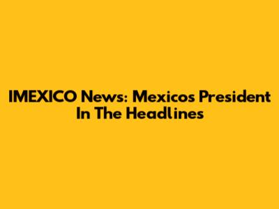 IMEXICO News: Mexico's President In The Headlines