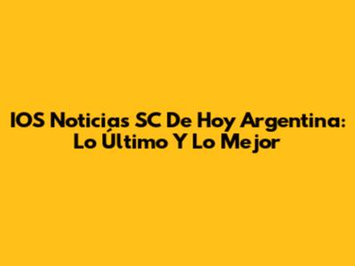 IOS Noticias SC De Hoy Argentina: Lo Último Y Lo Mejor