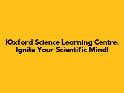 IOxford Science Learning Centre: Ignite Your Scientific Mind!