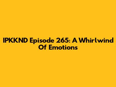 IPKKND Episode 265: A Whirlwind Of Emotions