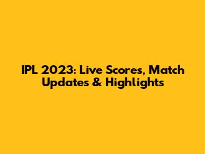IPL 2023: Live Scores, Match Updates & Highlights