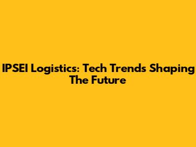 IPSEI Logistics: Tech Trends Shaping The Future