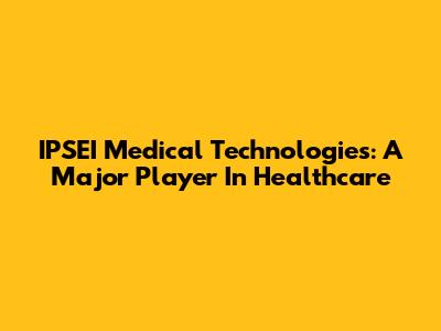 IPSEI Medical Technologies: A Major Player In Healthcare