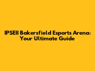 IPSEII Bakersfield Esports Arena: Your Ultimate Guide