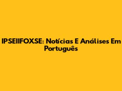 IPSEIIFOXSE: Notícias E Análises Em Português