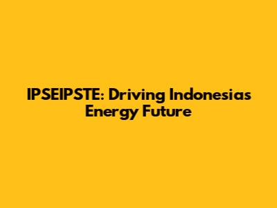 IPSEIPSTE: Driving Indonesia's Energy Future